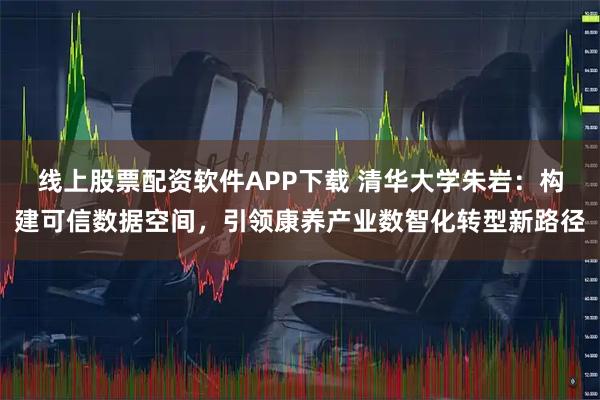 线上股票配资软件APP下载 清华大学朱岩：构建可信数据空间，引领康养产业数智化转型新路径