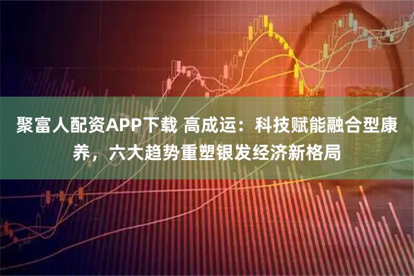 聚富人配资APP下载 高成运：科技赋能融合型康养，六大趋势重塑银发经济新格局