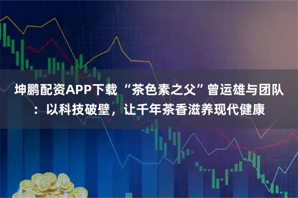 坤鹏配资APP下载 “茶色素之父”曾运雄与团队：以科技破壁，让千年茶香滋养现代健康