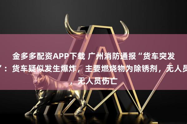 金多多配资APP下载 广州消防通报“货车突发火灾”：货车疑似发生爆炸，主要燃烧物为除锈剂，无人员伤亡