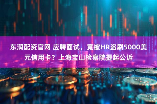 东润配资官网 应聘面试，竟被HR盗刷5000美元信用卡？上海宝山检察院提起公诉