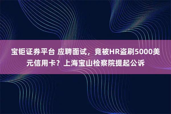 宝钜证券平台 应聘面试，竟被HR盗刷5000美元信用卡？上海宝山检察院提起公诉