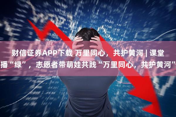 财信证券APP下载 万里同心，共护黄河 | 课堂播“绿”，志愿者带萌娃共践“万里同心，共护黄河”