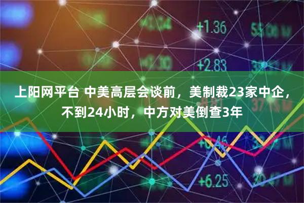 上阳网平台 中美高层会谈前，美制裁23家中企，不到24小时，中方对美倒查3年