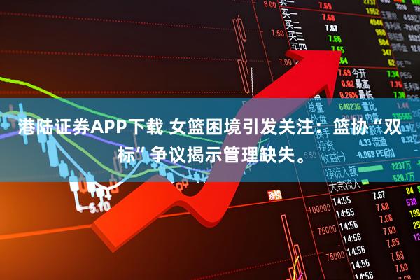 港陆证券APP下载 女篮困境引发关注：篮协“双标”争议揭示管理缺失。