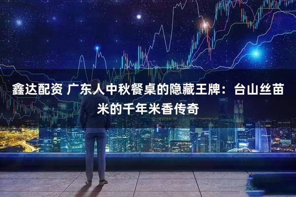 鑫达配资 广东人中秋餐桌的隐藏王牌:台山丝苗米的千年米香传奇