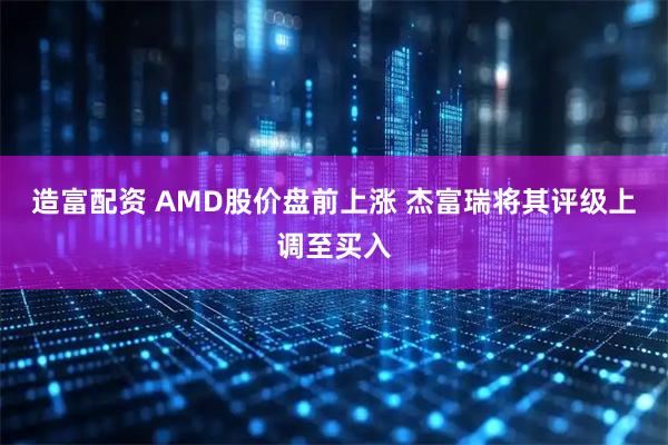 造富配资 AMD股价盘前上涨 杰富瑞将其评级上调至买入