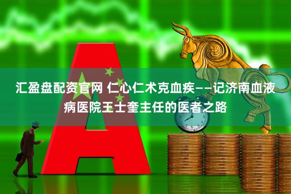 汇盈盘配资官网 仁心仁术克血疾——记济南血液病医院王士奎主任的医者之路