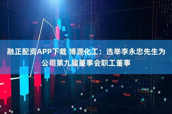 融正配资APP下载 博源化工：选举李永忠先生为公司第九届董事会职工董事