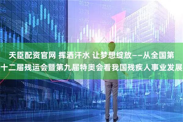 天臣配资官网 挥洒汗水 让梦想绽放——从全国第十二届残运会暨第九届特奥会看我国残疾人事业发展