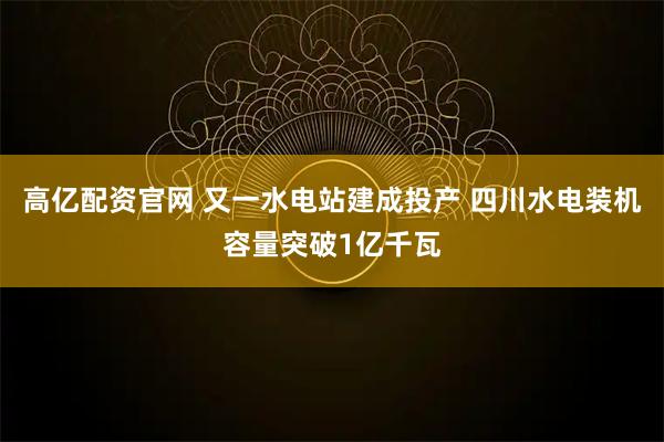 高亿配资官网 又一水电站建成投产 四川水电装机容量突破1亿千瓦
