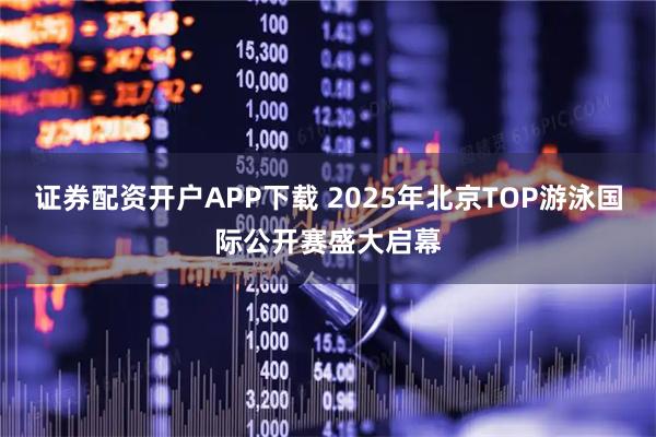 证券配资开户APP下载 2025年北京TOP游泳国际公开赛盛大启幕