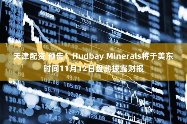 天津配资 预告！Hudbay Minerals将于美东时间11月12日盘前披露财报