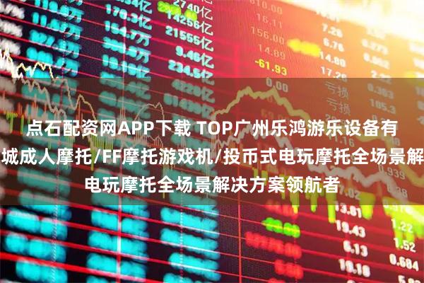 点石配资网APP下载 TOP广州乐鸿游乐设备有限公司：电玩城成人摩托/FF摩托游戏机/投币式电玩摩托全场景解决方案领航者