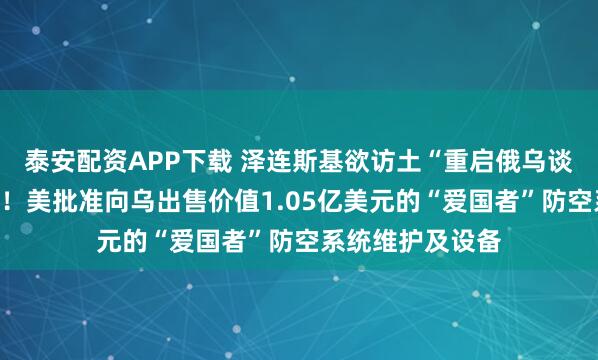 泰安配资APP下载 泽连斯基欲访土“重启俄乌谈判”，俄方回应！美批准向乌出售价值1.05亿美元的“爱国者”防空系统维护及设备