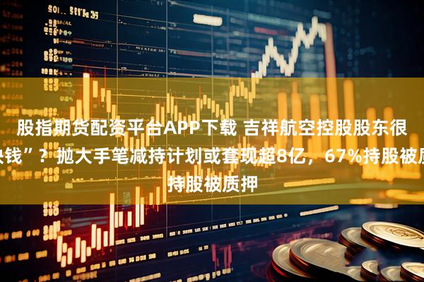 股指期货配资平台APP下载 吉祥航空控股股东很“缺钱”？抛大手笔减持计划或套现超8亿，67%持股被质押