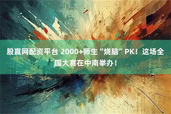 股赢网配资平台 2000+师生“烧脑”PK！这场全国大赛在中南举办！