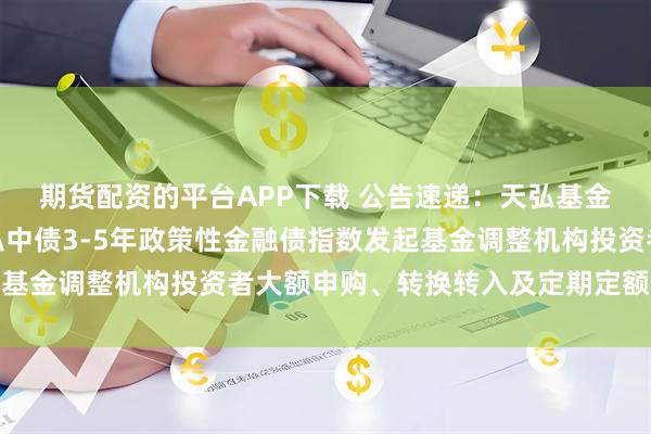 期货配资的平台APP下载 公告速递：天弘基金管理有限公司关于天弘中债3-5年政策性金融债指数发起基金调整机构投资者大额申购、转换转入及定期定额投资业务