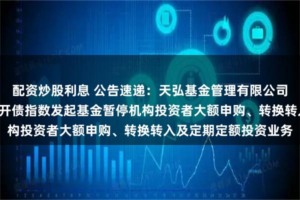 配资炒股利息 公告速递：天弘基金管理有限公司关于天弘中债1-3年国开债指数发起基金暂停机构投资者大额申购、转换转入及定期定额投资业务