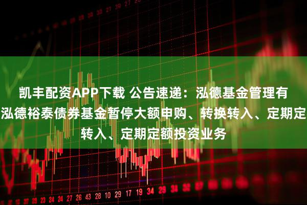 凯丰配资APP下载 公告速递：泓德基金管理有限公司关于泓德裕泰债券基金暂停大额申购、转换转入、定期定额投资业务