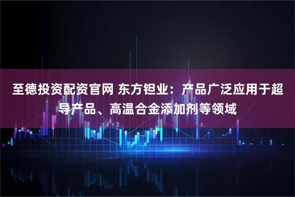 至德投资配资官网 东方钽业：产品广泛应用于超导产品、高温合金添加剂等领域