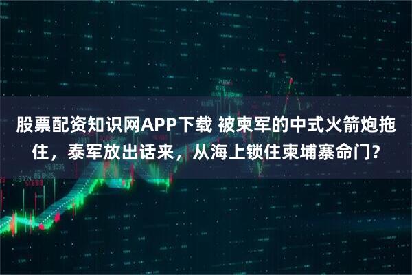 股票配资知识网APP下载 被柬军的中式火箭炮拖住，泰军放出话来，从海上锁住柬埔寨命门？