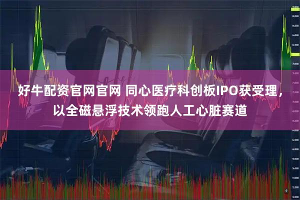 好牛配资官网官网 同心医疗科创板IPO获受理，以全磁悬浮技术领跑人工心脏赛道