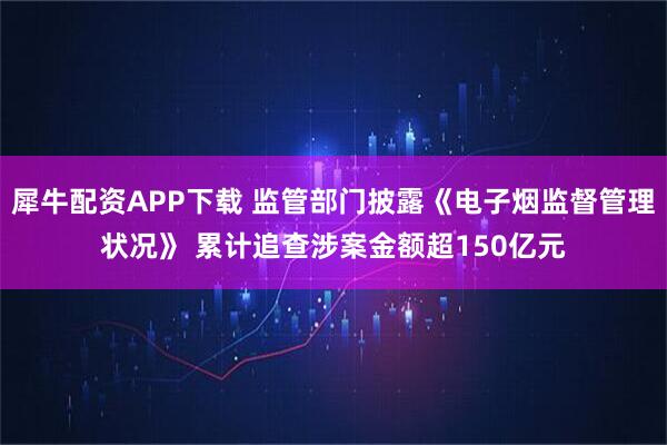 犀牛配资APP下载 监管部门披露《电子烟监督管理状况》 累计追查涉案金额超150亿元