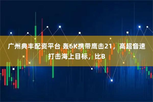 广州典丰配资平台 轰6K携带鹰击21，高超音速打击海上目标，比B