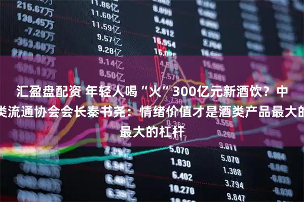 汇盈盘配资 年轻人喝“火”300亿元新酒饮？中国酒类流通协会会长秦书尧：情绪价值才是酒类产品最大的杠杆