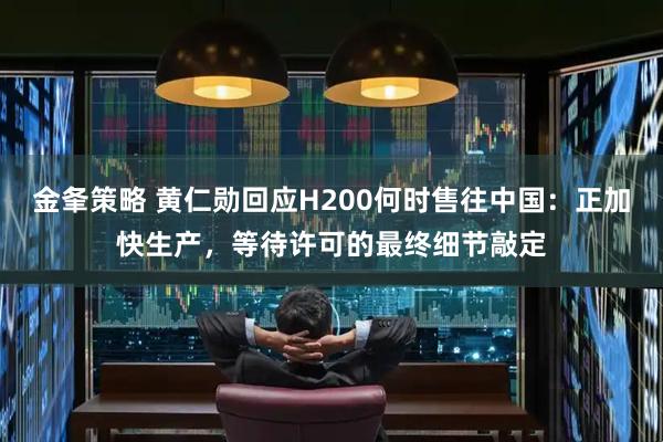 金夆策略 黄仁勋回应H200何时售往中国：正加快生产，等待许可的最终细节敲定
