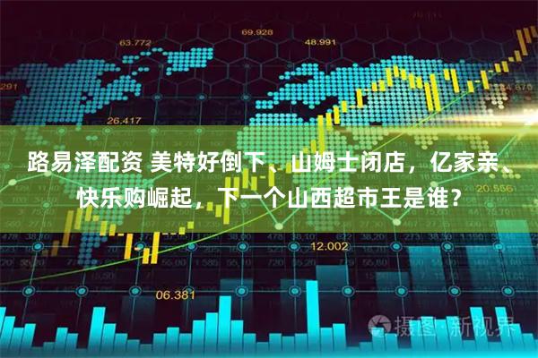 路易泽配资 美特好倒下、山姆士闭店，亿家亲、快乐购崛起，下一个山西超市王是谁？