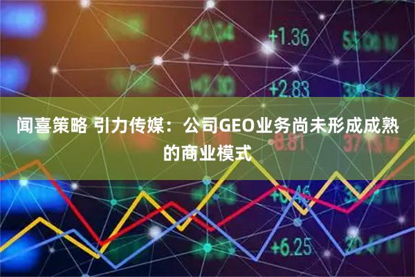 闻喜策略 引力传媒：公司GEO业务尚未形成成熟的商业模式
