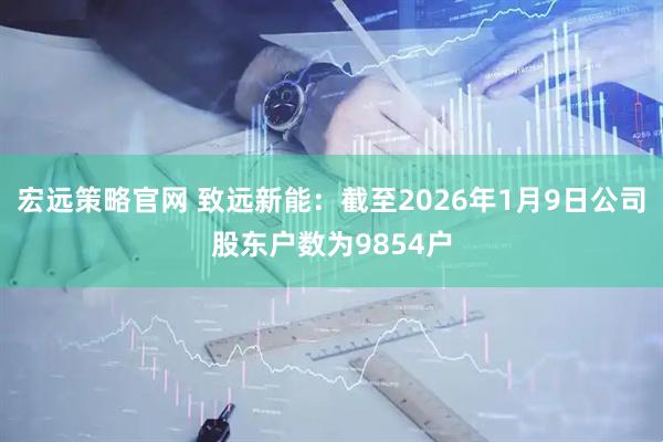 宏远策略官网 致远新能：截至2026年1月9日公司股东户数为9854户