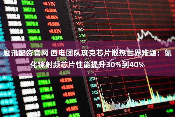 鹰讯配资官网 西电团队攻克芯片散热世界难题：氮化镓射频芯片性能提升30%到40%