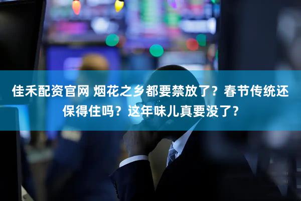 佳禾配资官网 烟花之乡都要禁放了？春节传统还保得住吗？这年味儿真要没了？