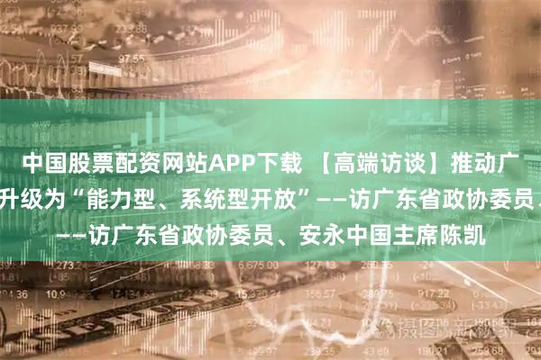 中国股票配资网站APP下载 【高端访谈】推动广东从“政策型开放”升级为“能力型、系统型开放”——访广东省政协委员、安永中国主席陈凯
