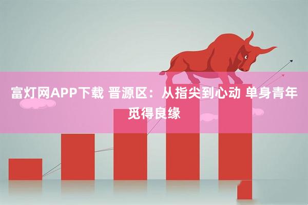 富灯网APP下载 晋源区：从指尖到心动 单身青年觅得良缘