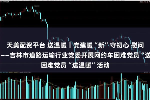 天美配资平台 送温暖丨党建暖“新”守初心 慰问关怀显担当——吉林市道路运输行业党委开展网约车困难党员“送温暖”活动