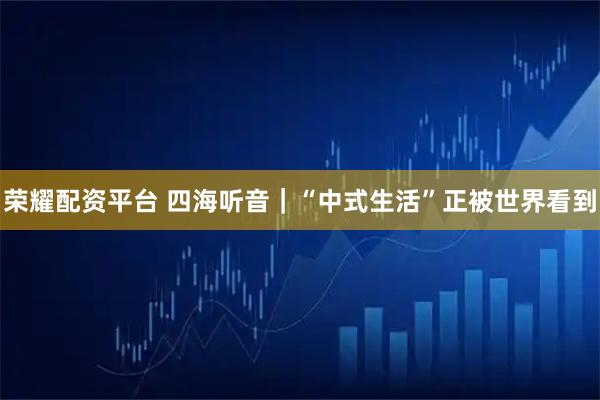 荣耀配资平台 四海听音｜“中式生活”正被世界看到
