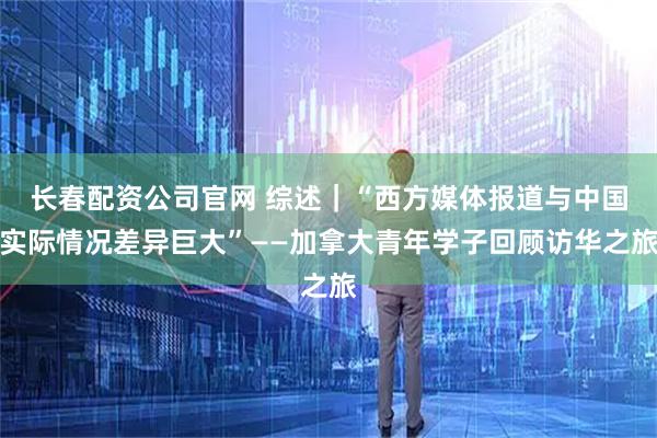 长春配资公司官网 综述｜“西方媒体报道与中国实际情况差异巨大”——加拿大青年学子回顾访华之旅