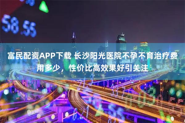 富民配资APP下载 长沙阳光医院不孕不育治疗费用多少，性价比高效果好引关注