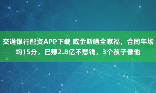 交通银行配资APP下载 威金斯晒全家福，合同年场均15分，已赚2.8亿不愁钱，3个孩子像他
