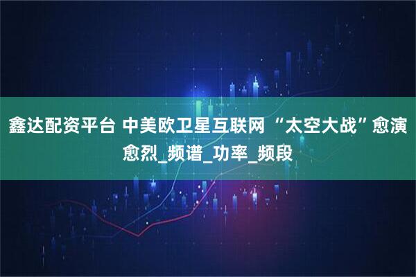 鑫达配资平台 中美欧卫星互联网 “太空大战”愈演愈烈_频谱_功率_频段