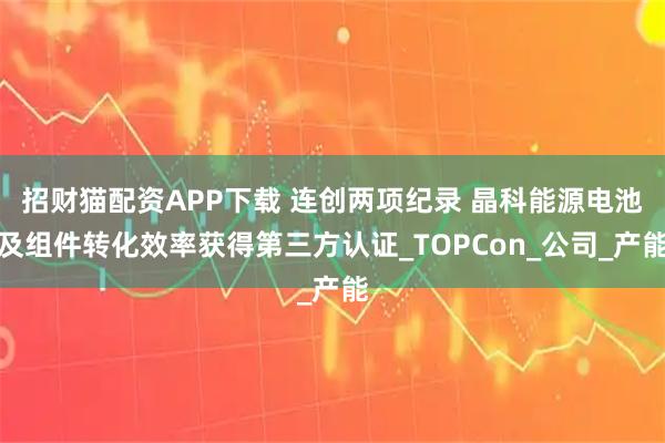 招财猫配资APP下载 连创两项纪录 晶科能源电池及组件转化效率获得第三方认证_TOPCon_公司_产能