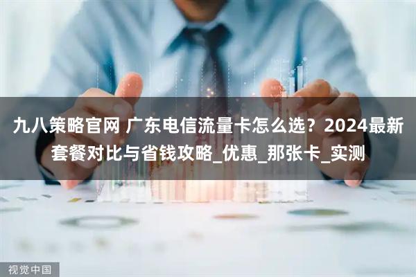 九八策略官网 广东电信流量卡怎么选？2024最新套餐对比与省钱攻略_优惠_那张卡_实测