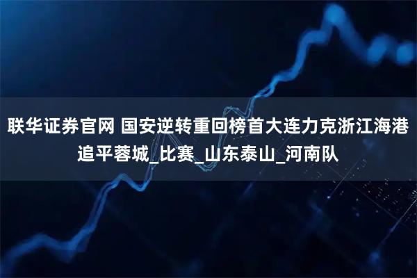 联华证券官网 国安逆转重回榜首大连力克浙江海港追平蓉城_比赛_山东泰山_河南队