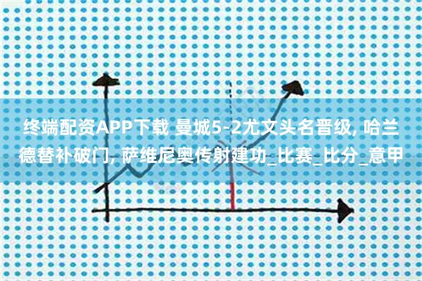 终端配资APP下载 曼城5-2尤文头名晋级, 哈兰德替补破门, 萨维尼奥传射建功_比赛_比分_意甲