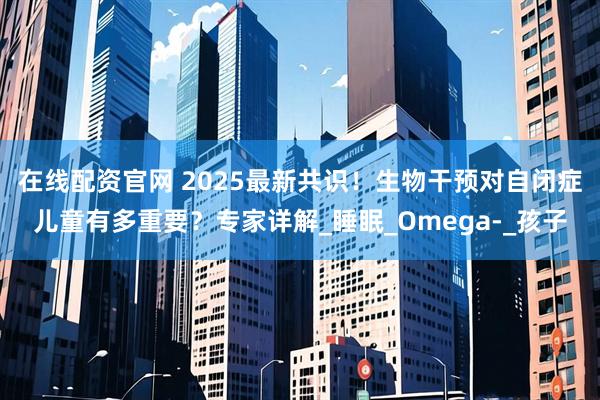 在线配资官网 2025最新共识！生物干预对自闭症儿童有多重要？专家详解_睡眠_Omega-_孩子