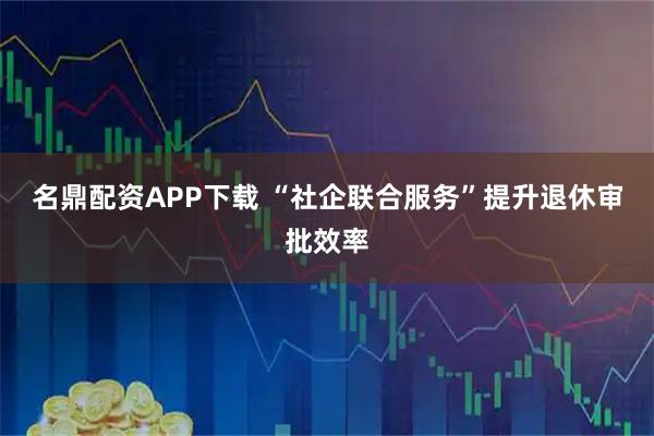 名鼎配资APP下载 “社企联合服务”提升退休审批效率
